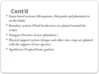 Cont’d
 Fauna-based systems (Silvopasture, fish ponds and plantation in
on the bank)
 Boundary system (Wind breaks trees are planted around the
crops)
 Taungyas (Practice in new plantation )
 Physical support system (Grapes and other vine crops are planted
with the support of tree species)
 Agroforest (Tropical home garden)
 
