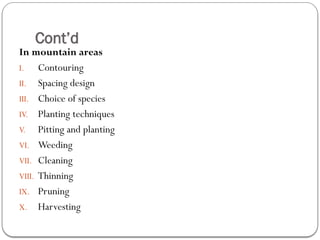 Cont’d
In mountain areas
I. Contouring
II. Spacing design
III. Choice of species
IV. Planting techniques
V. Pitting and planting
VI. Weeding
VII. Cleaning
VIII. Thinning
IX. Pruning
X. Harvesting
 