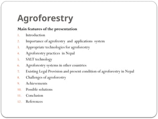 Agroforestry
Main features of the presentation
1. Introduction
2. Importance of agrofrestry and applications system
3. Appropriate technologies for agroforestry
4. Agroforestry practices in Nepal
5. SALT technology
6. Agroforestry systems in other countries
7. Existing Legal Provision and present condition of agroforestry in Nepal
8. Challenges of agroforestry
9. Achievements
10. Possible solutions
11. Conclusion
12. References
 