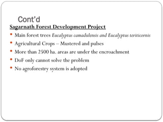 Cont’d
Sagarnath Forest Development Project
 Main forest trees Eucalyptus camadulensis and Eucalyptus teriticornis
 Agricultural Crops – Mustered and pulses
 More than 2500 ha. areas are under the encroachment
 DoF only cannot solve the problem
 No agroforestry system is adopted
 