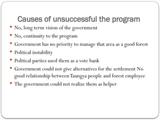 Causes of unsuccessful the program
 No, long term vision of the government
 No, continuity to the program
 Government has no priority to manage that area as a good forest
 Political instability
 Political parties used them as a vote bank
 Government could not give alternatives for the settlement No
good relationship betweenTaungya people and forest employee
 The government could not realize them as helper
 
