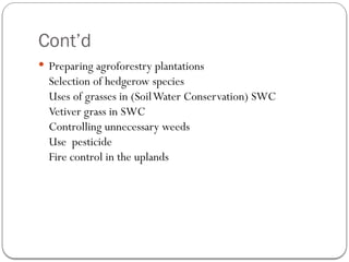 Cont’d
 Preparing agroforestry plantations
Selection of hedgerow species
Uses of grasses in (SoilWater Conservation) SWC
Vetiver grass in SWC
Controlling unnecessary weeds
Use pesticide
Fire control in the uplands
 