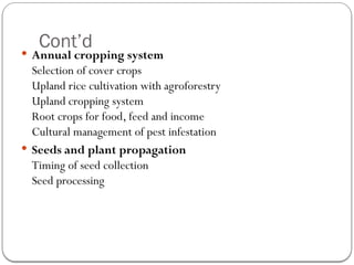 Cont’d
 Annual cropping system
Selection of cover crops
Upland rice cultivation with agroforestry
Upland cropping system
Root crops for food, feed and income
Cultural management of pest infestation
 Seeds and plant propagation
Timing of seed collection
Seed processing
 