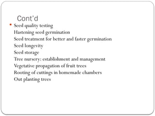 Cont’d
 Seed quality testing
Hastening seed germination
Seed treatment for better and faster germination
Seed longevity
Seed storage
Tree nursery: establishment and management
Vegetative propagation of fruit trees
Rooting of cuttings in homemade chambers
Out planting trees
 