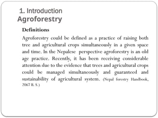 1. Introduction
Agroforestry
Definitions
Agroforestry could be defined as a practice of raising both
tree and agricultural crops simultaneously in a given space
and time. In the Nepalese perspective agroforestry is an old
age practice. Recently, it has been receiving considerable
attention due to the evidence that trees and agricultural crops
could be managed simultaneously and guaranteed and
sustainability of agricultural system. (Nepal forestry Handbook,
2067 B. S.)
 
