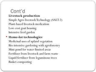 Cont’d
Livestock production
SimpleAgro-livestockTechnology (SALT-2)
Plant-based livestock medication
Low-cost goat housing
Intensive feed garden
 Home-lot technologies
Medicinal uses of upland vegetation
Bio-intensive gardening with agroforestry
Mini-pond for water-limited areas
Fertilizer from livestock and farm waste
Liquid fertilizer from leguminous trees
Basket composting
 