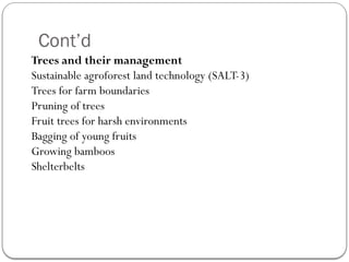 Cont’d
Trees and their management
Sustainable agroforest land technology (SALT-3)
Trees for farm boundaries
Pruning of trees
Fruit trees for harsh environments
Bagging of young fruits
Growing bamboos
Shelterbelts
 