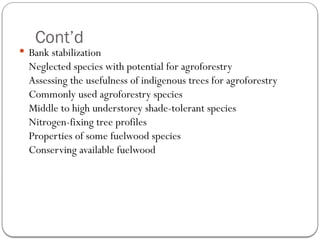Cont’d
 Bank stabilization
Neglected species with potential for agroforestry
Assessing the usefulness of indigenous trees for agroforestry
Commonly used agroforestry species
Middle to high understorey shade-tolerant species
Nitrogen-fixing tree profiles
Properties of some fuelwood species
Conserving available fuelwood
 