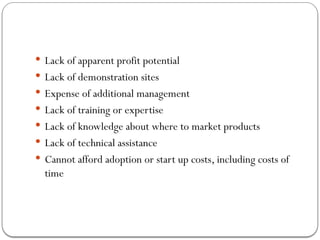  Lack of apparent profit potential
 Lack of demonstration sites
 Expense of additional management
 Lack of training or expertise
 Lack of knowledge about where to market products
 Lack of technical assistance
 Cannot afford adoption or start up costs, including costs of
time
 