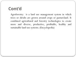 Cont’d
Agroforestry is a land use management system in which
trees or shrubs are grown around crops or pastureland. It
combined agricultural and forestry technologies to create
more and diverse, productive, profitable, healthy and
sustainable land-use systems. (Encyclopedia)
 