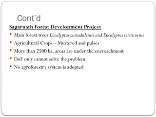 Cont’d
Sagarnath Forest Development Project
 Main forest trees Eucalyptus camadulensis and Eucalyptus teriticornis
 Agricultural Crops – Mustered and pulses
 More than 2500 ha. areas are under the encroachment
 DoF only cannot solve the problem
 No agroforestry system is adopted
 