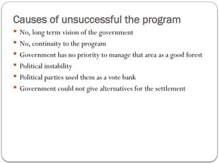 Causes of unsuccessful the program
 No, long term vision of the government
 No, continuity to the program
 Government has no priority to manage that area as a good forest
 Political instability
 Political parties used them as a vote bank
 Government could not give alternatives for the settlement
 