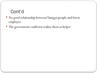 Cont’d
 No good relationship betweenTaungya people and forest
employee
 The government could not realize them as helper
 
