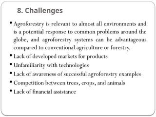 8. Challenges
 Agroforestry is relevant to almost all environments and
is a potential response to common problems around the
globe, and agroforestry systems can be advantageous
compared to conventional agriculture or forestry.
 Lack of developed markets for products
 Unfamiliarity with technologies
 Lack of awareness of successful agroforestry examples
 Competition between trees, crops, and animals
 Lack of financial assistance
 