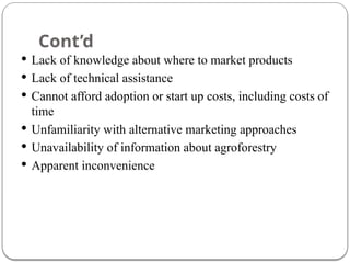 Cont’d
 Lack of knowledge about where to market products
 Lack of technical assistance
 Cannot afford adoption or start up costs, including costs of
time
 Unfamiliarity with alternative marketing approaches
 Unavailability of information about agroforestry
 Apparent inconvenience
 