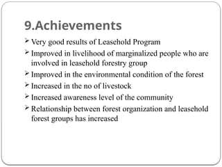 9.Achievements
 Very good results of Leasehold Program
 Improved in livelihood of marginalized people who are
involved in leasehold forestry group
 Improved in the environmental condition of the forest
 Increased in the no of livestock
 Increased awareness level of the community
 Relationship between forest organization and leasehold
forest groups has increased
 