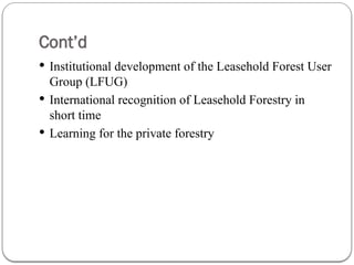 Cont’d
 Institutional development of the Leasehold Forest User
Group (LFUG)
 International recognition of Leasehold Forestry in
short time
 Learning for the private forestry
 