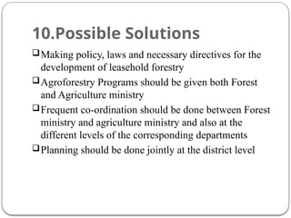 10.Possible Solutions
Making policy, laws and necessary directives for the
development of leasehold forestry
Agroforestry Programs should be given both Forest
and Agriculture ministry
Frequent co-ordination should be done between Forest
ministry and agriculture ministry and also at the
different levels of the corresponding departments
Planning should be done jointly at the district level
 