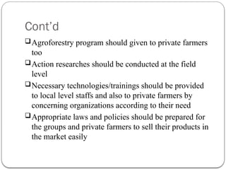 Cont’d
Agroforestry program should given to private farmers
too
Action researches should be conducted at the field
level
Necessary technologies/trainings should be provided
to local level staffs and also to private farmers by
concerning organizations according to their need
Appropriate laws and policies should be prepared for
the groups and private farmers to sell their products in
the market easily
 