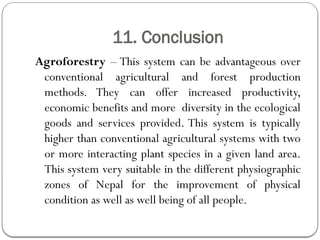 11. Conclusion
Agroforestry – This system can be advantageous over
conventional agricultural and forest production
methods. They can offer increased productivity,
economic benefits and more diversity in the ecological
goods and services provided. This system is typically
higher than conventional agricultural systems with two
or more interacting plant species in a given land area.
This system very suitable in the different physiographic
zones of Nepal for the improvement of physical
condition as well as well being of all people.
 