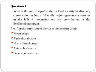 Question 1
What is the role of agroforestry in food security biodiversity
conservation in Nepal ? Identify major agroforestry systems
in the hills & mountains and key contribution in the
livelihood important
Ans.Agroforestry system increases biodiversity as of:
Forest crops
Agricultural crops
Horticultural crops
Animal husbandry
Ecosystem services
 