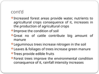 cont’d
Increased forest areas provide water, nutrients to
agricultural crops consequence of it, increases in
the production of agricultural crops
Improve the condition of soil
Great no of cattle contribute big amount of
manure
Leguminous trees increase nitrogen in the soil
Leaves & foliages of trees increase green manure
Trees provide edible fruits
Forest trees improve the environmental condition
consequence of it, rainfall intensity increases
 