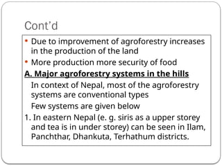 Cont’d
 Due to improvement of agroforestry increases
in the production of the land
 More production more security of food
A. Major agroforestry systems in the hills
In context of Nepal, most of the agroforestry
systems are conventional types
Few systems are given below
1. In eastern Nepal (e. g. siris as a upper storey
and tea is in under storey) can be seen in Ilam,
Panchthar, Dhankuta, Terhathum districts.
 