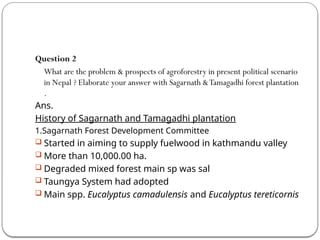 Question 2
What are the problem & prospects of agroforestry in present political scenario
in Nepal ? Elaborate your answer with Sagarnath &Tamagadhi forest plantation
.
Ans.
History of Sagarnath and Tamagadhi plantation
1.Sagarnath Forest Development Committee
 Started in aiming to supply fuelwood in kathmandu valley
 More than 10,000.00 ha.
 Degraded mixed forest main sp was sal
 Taungya System had adopted
 Main spp. Eucalyptus camadulensis and Eucalyptus tereticornis
 