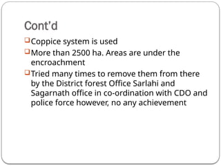Cont’d
Coppice system is used
More than 2500 ha. Areas are under the
encroachment
Tried many times to remove them from there
by the District forest Office Sarlahi and
Sagarnath office in co-ordination with CDO and
police force however, no any achievement
 