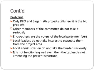 Cont’d
Problems
 Only DFO and Sagarnath project staffs feel it is the big
problem
 Other members of the committee do not take it
seriously
 Encroachers are the voters of the local party members
 Local leaders do not take interest to evacuate them
from the project area
 Local administration do not take the burden seriously
 It is not functioning well even then the cabinet is not
amending the present structure
 