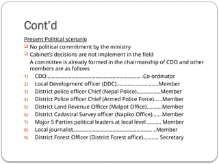 Cont’d
Present Political scenario
 No political commitment by the ministry
 Cabinet’s decisions are not implement in the field
A committee is already formed in the chairmanship of CDO and other
members are as follows
1) CDO…………………………………………………………. .Co-ordinator
2) Local Development officer (DDC)…………………………Member
3) District police officer Chief (Nepal Police)………........Member
4) District Police officer Chief (Armed Police Force)……Member
5) District Land Revenue Officer (Malpot Office)………..Member
6) District Cadastral Survey officer (Napiko Office)…….Member
7) Major 5 Parties political leaders at local level ………. Member
8) Local journalist……………………………………………….. ..Member
9) District Forest Officer (District Forest office)……….. Secretary
 