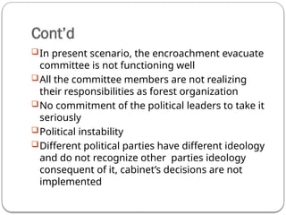 Cont’d
In present scenario, the encroachment evacuate
committee is not functioning well
All the committee members are not realizing
their responsibilities as forest organization
No commitment of the political leaders to take it
seriously
Political instability
Different political parties have different ideology
and do not recognize other parties ideology
consequent of it, cabinet’s decisions are not
implemented
 