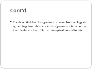 Cont’d
 The theoretical base for agroforestry comes from ecology via
agroecology from this perspective agroforestry is one of the
three land-use science.The two are agriculture and forestry.
 