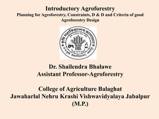 Introductory Agroforestry
Planning for Agroforestry, Constraints, D & D and Criteria of good
Agroforestry Design
Dr. Shailendra Bhalawe
Assistant Professor-Agroforestry
College of Agriculture Balaghat
Jawaharlal Nehru Krashi Vishwavidyalaya Jabalpur
(M.P.)
 