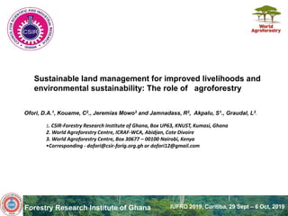 Forestry Research Institute of Ghana IUFRO 2019, Curitiba, 29 Sept – 6 Oct, 2019
Sustainable land management for improved livelihoods and
environmental sustainability: The role of agroforestry
Ofori, D.A.1, Kouame, C2., Jeremias Mowo3 and Jamnadass, R3, Akpalu, S1., Graudal, L3.
1. CSIR-Forestry Research Institute of Ghana, Box UP63, KNUST, Kumasi, Ghana
2. World Agroforestry Centre, ICRAF-WCA, Abidjan, Cote Divoire
3. World Agroforestry Centre, Box 30677 – 00100 Nairobi, Kenya
•Corresponding - dofori@csir-forig.org.gh or dofori12@gmail.com
 