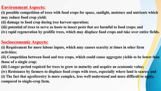 Environment Aspects:
(i) possible competition of trees with food crops for space, sunlight, moisture and nutrients which
may reduce food crop yield;
(ii) damage to food crop during tree harvest operation;
(iii) potential of trees to serve as hosts to insect pests that are harmful to food crops; and
(iv) rapid regeneration by prolific trees, which may displace food crops and take over entire fields.
Socioeconomic Aspects:
(i) Requirement for more labour inputs, which may causes scarcity at times in other farm
activities;
(ii) Competition between food and tree crops, which could cause aggregate yields to be lower than
those of a single crop;
(iii) Longer period required for trees to grow to maturity and acquire an economic value;
(iv) Resistance by farmers to displace food crops with trees, especially where land is scarce; and
(i) The fact that agroforestry is more complex, less well understood and more difficult to apply,
compared to single-crop farm.
 