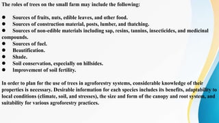 The roles of trees on the small farm may include the following:
l Sources of fruits, nuts, edible leaves, and other food.
l Sources of construction material, posts, lumber, and thatching.
l Sources of non-edible materials including sap, resins, tannins, insecticides, and medicinal
compounds.
l Sources of fuel.
l Beautification.
l Shade.
l Soil conservation, especially on hillsides.
l Improvement of soil fertility.
In order to plan for the use of trees in agroforestry systems, considerable knowledge of their
properties is necessary. Desirable information for each species includes its benefits, adaptability to
local conditions (climate, soil, and stresses), the size and form of the canopy and root system, and
suitability for various agroforestry practices.
 