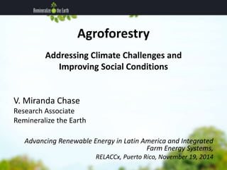 Agroforestry 
Addressing Climate Challenges and 
Improving Social Conditions 
V. Miranda Chase 
Research Associate 
Remineralize the Earth 
Advancing Renewable Energy in Latin America and Integrated 
Farm Energy Systems, 
RELACCx, Puerto Rico, November 19, 2014 
 