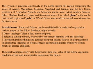 This system is practised extensively in the north-eastern hill region comprising the
states of Assam, Meghalaya, Manipur, Nagaland and Tripura and the two Union
territories of Arunachal Pradesh and Mizoram and to some extent Andhra Pradesh,
Bihar, Madhya Pradesh, Orissa and Karnataka states. It is called 'jhum' in the north-
eastern hill region and 'podu' in AP and Orissa states and considered most destructive
for forest areas.
Establishment: Improved fallows can be established in a variety of ways and at
various stages of the fallow. Methods might include:
 Direct seeding of clean tilled, harvested plots;
 Selective cutting of bush, followed by enrichment planting with tall seedlings;
 Introducing tall seedlings and cuttings into poor-quality fallows on degraded land;
Planting tree seedlings in closely spaced, deep planting holes or furrows within
blocks of cleared cropland.
The exact techniques vary with the previous land use, value of the fallow vegetation
condition of the land and expected duration of the fallow.
 