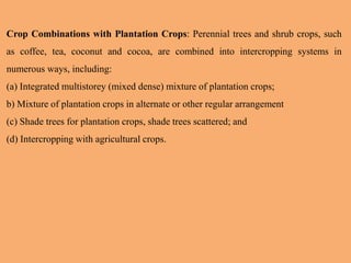 Crop Combinations with Plantation Crops: Perennial trees and shrub crops, such
as coffee, tea, coconut and cocoa, are combined into intercropping systems in
numerous ways, including:
(a) Integrated multistorey (mixed dense) mixture of plantation crops;
b) Mixture of plantation crops in alternate or other regular arrangement
(c) Shade trees for plantation crops, shade trees scattered; and
(d) Intercropping with agricultural crops.
 