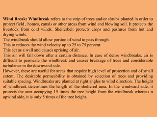 Wind Break: Windbreak refers to the strip of trees and/or shrubs planted in order to
protect field , homes, canals or other areas from wind and blowing soil. It protects the
livestock from cold winds. Shelterbelt protects crops and pastures from hot and
drying winds.
The windbreak should allow portion of wind to pass through.
This to reduces the wind velocity up to 25 to 75 percent.
This act as a well and causes uprising of air.
This air will fall down after a certain distance. In case of dense windbreaks, air is
difficult to permeate the windbreak and causes breakage of trees and considerable
turbulence in the downwind side.
However, these are useful for areas that require high level of protection and of small
extent. The desirable permeability is obtained by selection of trees and providing
suitable spacing. Windbreaks are planted at right angles to wind direction. The height
of windbreak determines the length of the sheltered area. In the windward side, it
protects the area occupying 15 times the tree height from the windbreak whereas n
upwind side, it is only 5 times of the tree height.
 