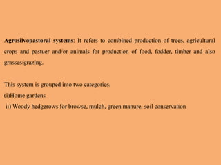Agrosilvopastoral systems: It refers to combined production of trees, agricultural
crops and pastuer and/or animals for production of food, fodder, timber and also
grasses/grazing.
This system is grouped into two categories.
(i)Home gardens
ii) Woody hedgerows for browse, mulch, green manure, soil conservation
 