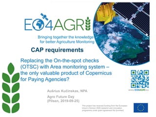 CAP requirements
Agro Future Day
(Pilsen, 2019-09-25)
Replacing the On-the-spot checks
(OTSC) with Area monitoring system –
the only valuable product of Copernicus
for Paying Agencies?
Aušrius Kučinskas, NPA
This project has received funding from the European
Union’s Horizon 2020 research and innovation
programme under grant agreement No [number]
www.EO4AGRI.eu
Bringing together the knowledge
for better Agriculture Monitoring
 