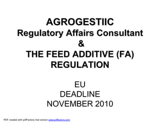 AGROGESTIIC
            Regulatory Affairs Consultant
                          &
              THE FEED ADDITIVE (FA)
                   REGULATION

                                            EU
                                         DEADLINE
                                       NOVEMBER 2010
PDF created with pdfFactory trial version www.pdffactory.com
 