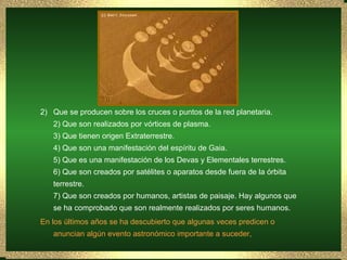 Que se producen sobre los cruces o puntos de la red planetaria. 2) Que son realizados por vórtices de plasma. 3) Que tienen origen Extraterrestre. 4) Que son una manifestación del espíritu de Gaia. 5) Que es una manifestación de los Devas y Elementales terrestres. 6) Que son creados por satélites o aparatos desde fuera de la órbita terrestre. 7) Que son creados por humanos, artistas de paisaje. Hay algunos que se ha comprobado que son realmente realizados por seres humanos. En los últimos años se ha descubierto que algunas veces predicen o anuncian algún evento astronómico importante a suceder,  
