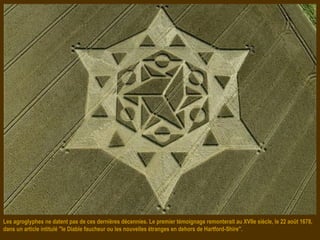 Les agroglyphes ne datent pas de ces dernières décennies. Le premier témoignage remonterait au XVIIe siècle, le 22 août 1678,
dans un article intitulé "le Diable faucheur ou les nouvelles étranges en dehors de Hartford-Shire".
 