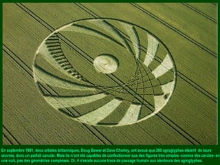 En septembre 1991, deux artistes britanniques, Doug Bower et Dave Chorley, ont avoué que 200 agroglyphes étaient de leurs
œuvres, donc un parfait canular. Mais ils n‘ont été capables de confectionner que des figures très simples -comme des cercles- en
une nuit, pas des géométries complexes. Or, il n'existe aucune trace de passage humain aux alentours des agroglyphes.
 