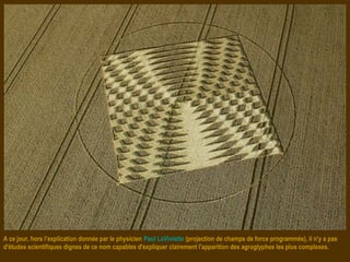 A ce jour, hors l’explication donnée par le physicien Paul LaViolette (projection de champs de force programmés), il n'y a pas
d'études scientifiques dignes de ce nom capables d'expliquer clairement l'apparition des agroglyphes les plus complexes.
 