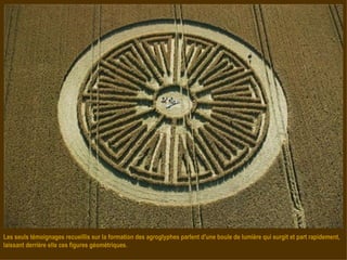 Les seuls témoignages recueillis sur la formation des agroglyphes parlent d'une boule de lumière qui surgit et part rapidement, laissant derrière elle ces figures géométriques. 