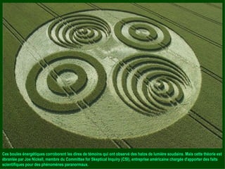 Ces boules énergétiques corroborent les dires de témoins qui ont observé des halos de lumière soudains. Mais cette théorie est ébranlée par Joe Nickell, membre du Committee for Skeptical Inquiry (CSI), entreprise américaine chargée d'apporter des faits scientifiques pour des phénomènes paranormaux. 